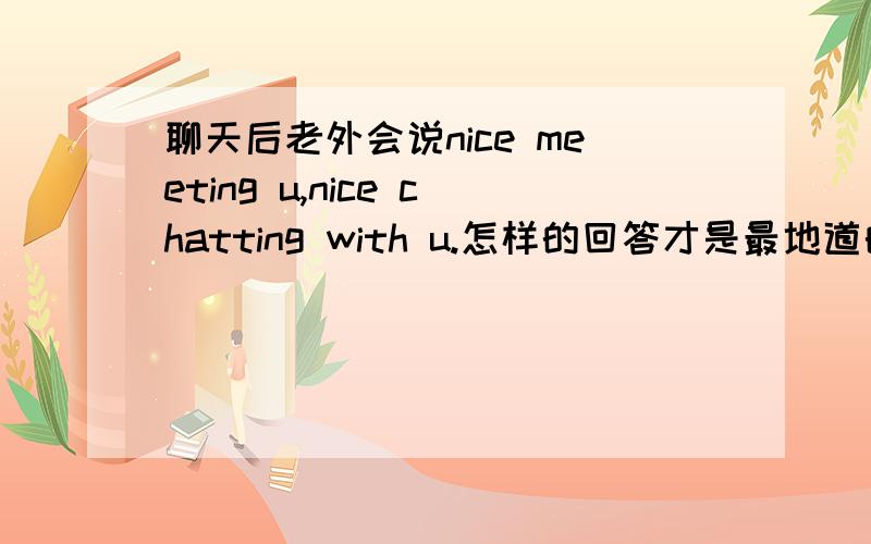 聊天后老外会说nice meeting u,nice chatting with u.怎样的回答才是最地道的呢?我比较喜欢这样简短的回答 不过有的说U Too 有的说Me Too 到底是。