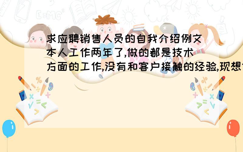 求应聘销售人员的自我介绍例文本人工作两年了,做的都是技术方面的工作,没有和客户接触的经验,现想做销售方面的工作,不知道该介绍些什么,我性格也比较内向.希望能各位能给出销售方面