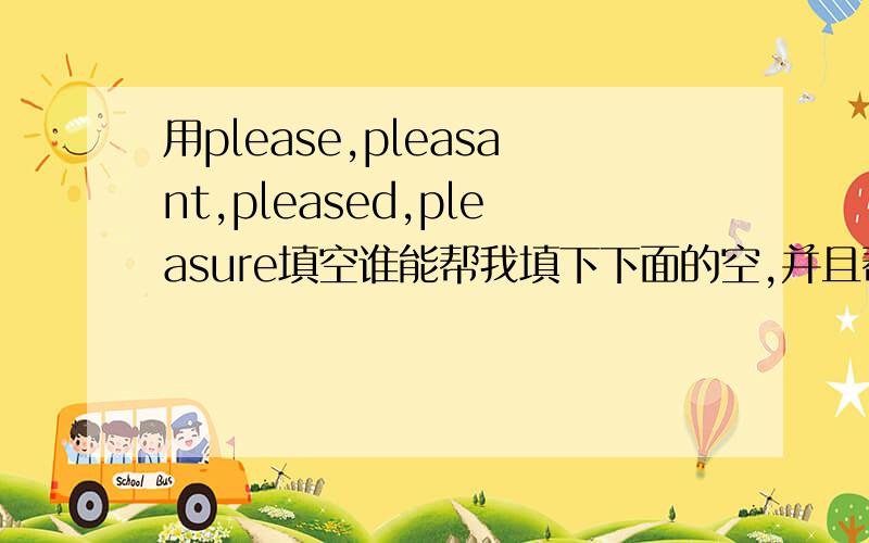 用please,pleasant,pleased,pleasure填空谁能帮我填下下面的空,并且帮忙把每句翻译一下,然后再说明一下为什么填这个词,用的语法是什么?1.It ia a( )way to make cities beautiful.2.Our teacher was very( )with us.3.It'