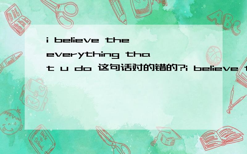 i believe the everything that u do 这句话对的错的?i believe the everything that u do这句话很奇怪!到底对的错的?