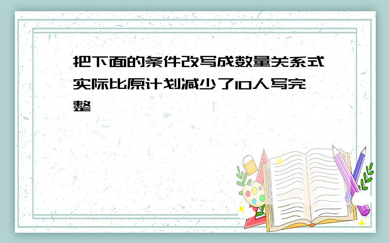 把下面的条件改写成数量关系式实际比原计划减少了10人写完整