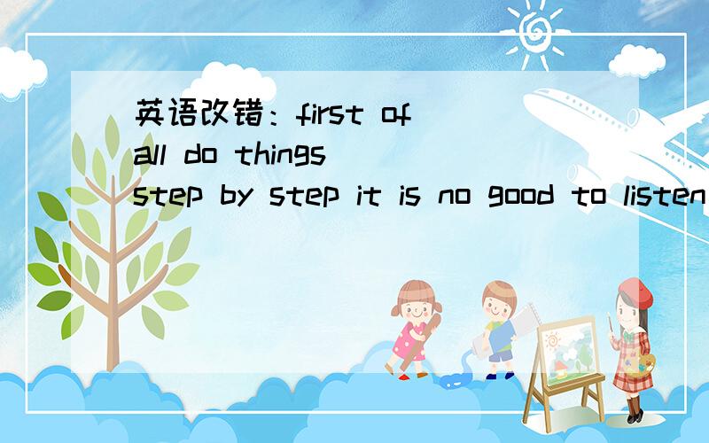 英语改错：first of all do things step by step it is no good to listen to something