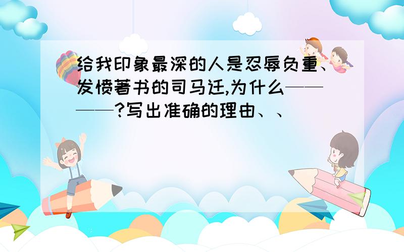 给我印象最深的人是忍辱负重、发愤著书的司马迁,为什么————?写出准确的理由、、