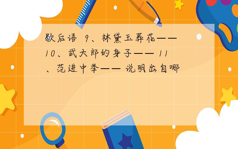 歇后语  9、林黛玉葬花——10、武大郎的身子—— 11、范进中举—— 说明出自哪