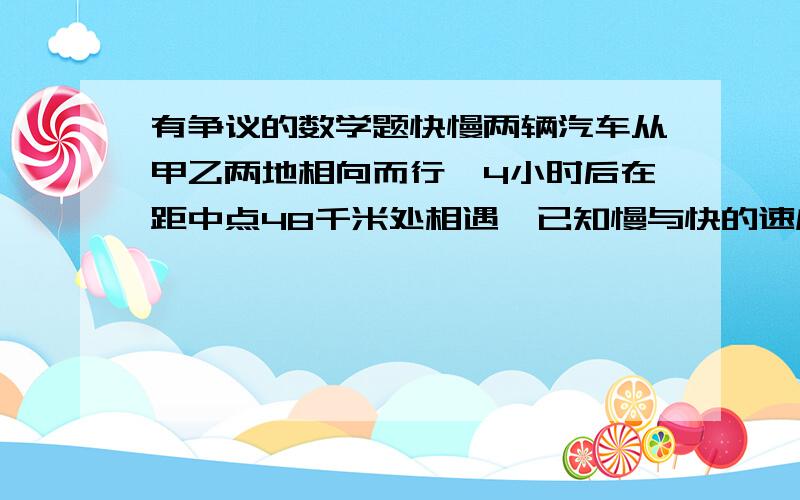 有争议的数学题快慢两辆汽车从甲乙两地相向而行,4小时后在距中点48千米处相遇,已知慢与快的速度比是3：5,求两车的速度和甲乙两地的距离.（两种答案,一种是总路程为192千米,慢车速度18,