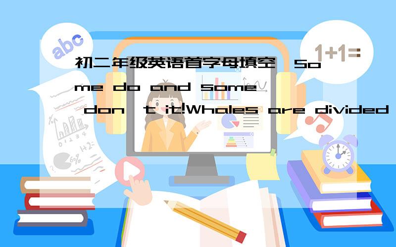 初二年级英语首字母填空,Some do and some don't it!Whales are divided into two main g_____.The first are toothed whales w______ have lots of teeth that use to c______ fish and other sea animals.This group includes killer whales and dolphins.