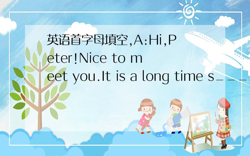 英语首字母填空,A:Hi,Peter!Nice to meet you.It is a long time s______ we met lase.B:Oh,I have just c________ back from Korea.A:Really?Wonderful!Did you go there f_______ a holiday?B:Yes,my wife an I v______ a lot of places of interest.We also w