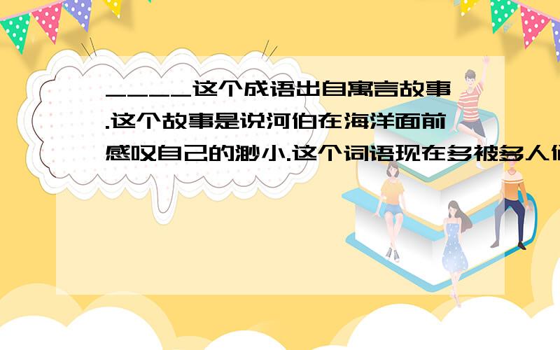 ____这个成语出自寓言故事.这个故事是说河伯在海洋面前感叹自己的渺小.这个词语现在多被多人们用来比喻__