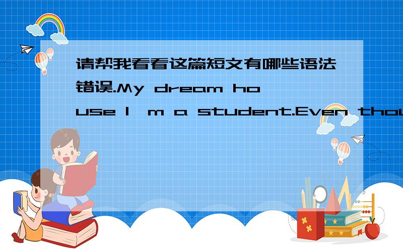 请帮我看看这篇短文有哪些语法错误.My dream house I'm a student.Even though I don't have money.I still have my dream house.My dream house is single house.It have three floors.Inside the first floor there is a big living room medium-size