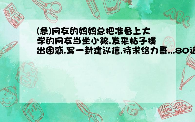 (急)网友的妈妈总把准备上大学的网友当坐小孩.发来帖子提出困惑.写一封建议信.待求给力哥...80词