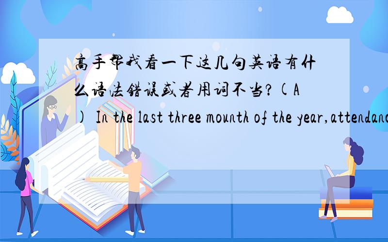 高手帮我看一下这几句英语有什么语法错误或者用词不当?(A) In the last three mounth of the year,attendance were off their september peak,falling back by 300,000 vistor a mounth till the end of the year.(B) during last year,the tr