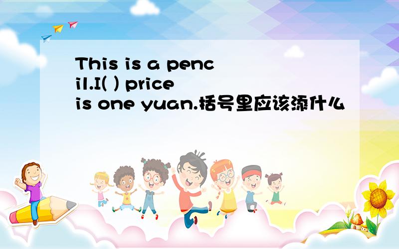 This is a pencil.I( ) price is one yuan.括号里应该添什么