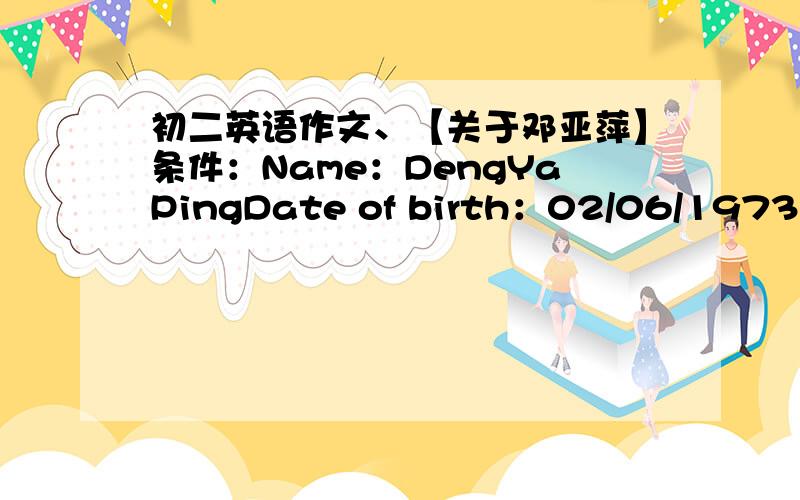 初二英语作文、【关于邓亚萍】条件：Name：DengYaPingDate of birth：02/06/19731978：Starts to pley table tennis1983：Joins the Henan table tennis team 1988：Joins thenational table tennis team1997：Goes to Tsinghua University ,maj