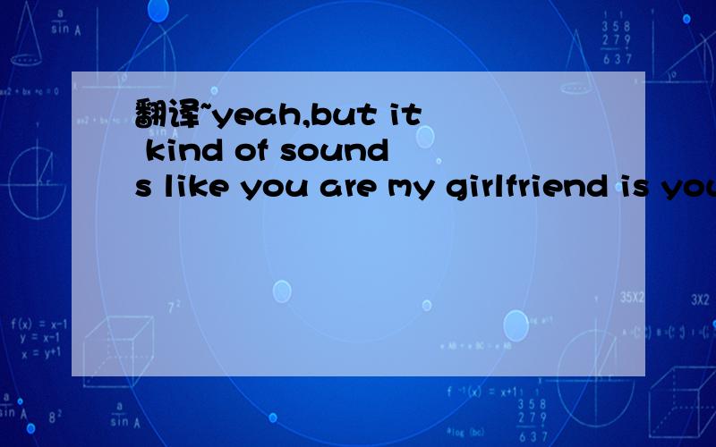 翻译~yeah,but it kind of sounds like you are my girlfriend is you call me that :) if