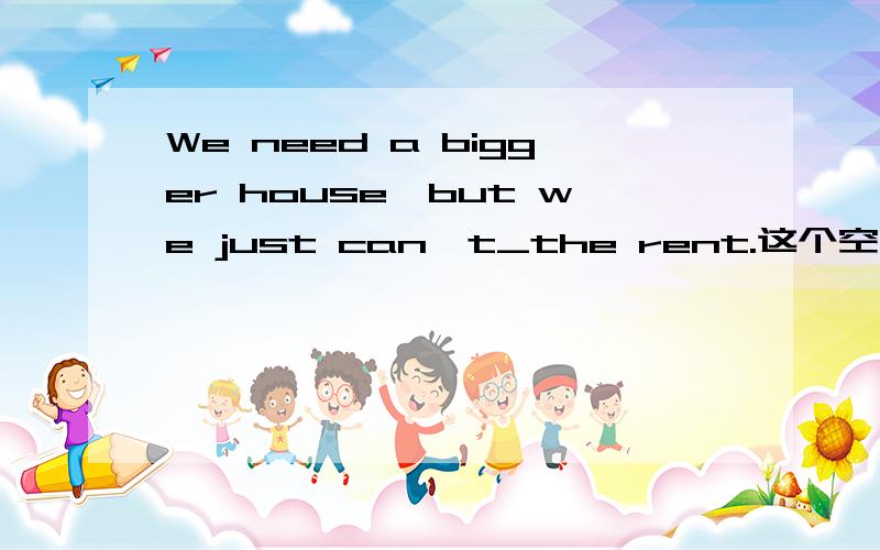 We need a bigger house,but we just can't_the rent.这个空怎样填谢谢了,