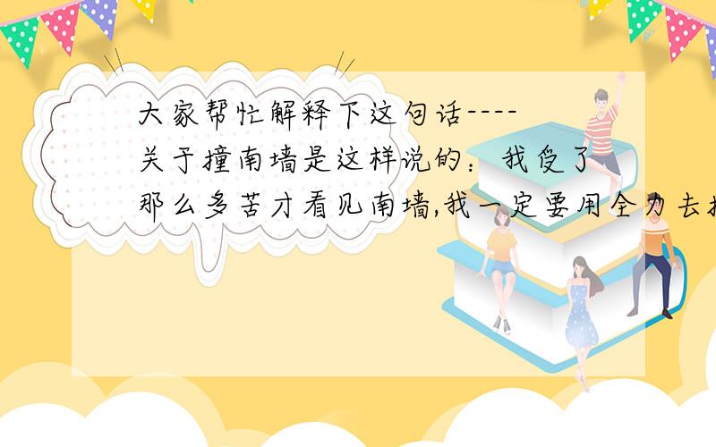 大家帮忙解释下这句话----关于撞南墙是这样说的：我受了那么多苦才看见南墙,我一定要用全力去撞一撞背景：此人为了一个和他不太可能有结果的人和女友分了手,现在也不知和她是什么情