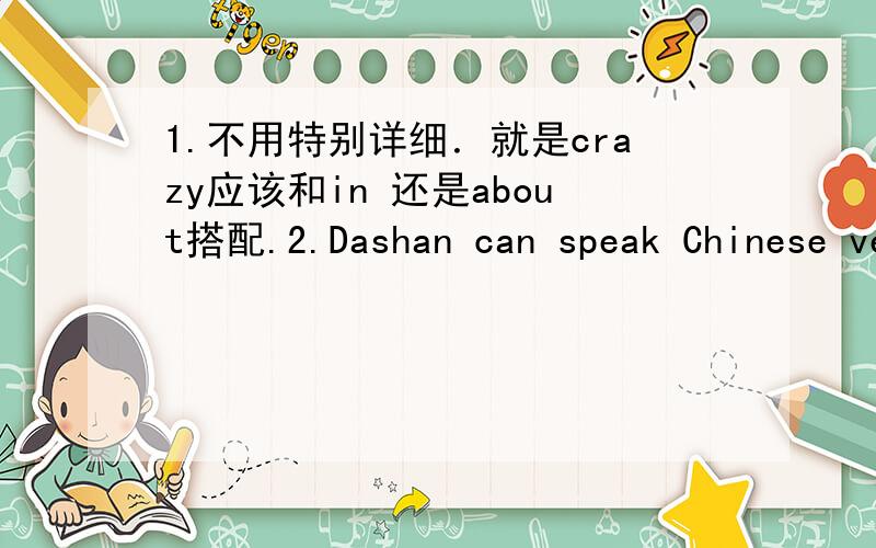 1.不用特别详细．就是crazy应该和in 还是about搭配.2.Dashan can speak Chinese very well because he _____ China for many years.A.has been to B.has been in C.has come to D.has gone toC和D被我排除了,因为瞬间动词.但是我没有