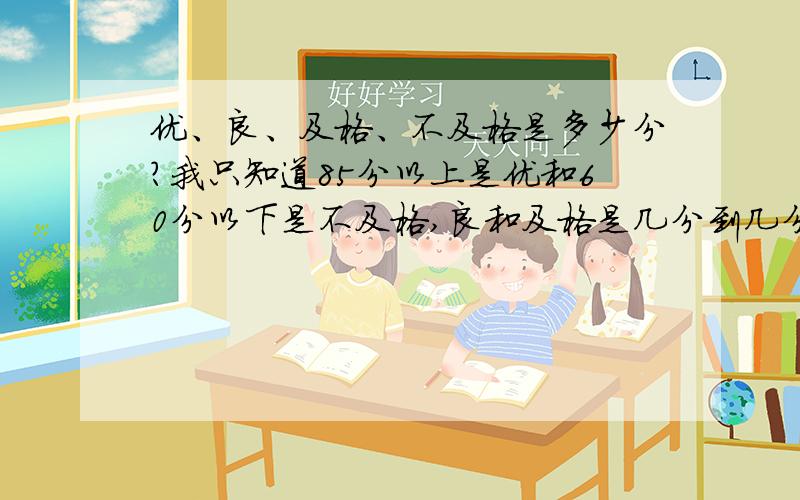 优、良、及格、不及格是多少分?我只知道85分以上是优和60分以下是不及格,良和及格是几分到几分呀?优：85分以上良：84——?及格：?——60不及格：60分以下