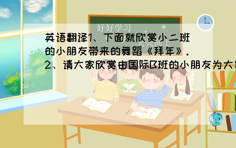 英语翻译1、下面就欣赏小二班的小朋友带来的舞蹈《拜年》.2、请大家欣赏由国际B班的小朋友为大家表演的英语情景剧《Christmas is coming!》他们不仅喜欢幼儿园的老师和小朋友,还喜欢幼儿园