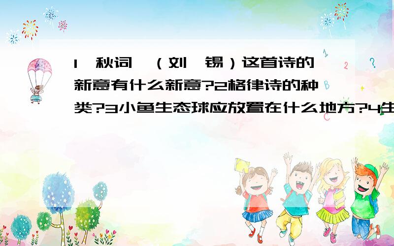 1《秋词》（刘禹锡）这首诗的新意有什么新意?2格律诗的种类?3小鱼生态球应放置在什么地方?4生态球里面的生物为什么能生活在这样的密封球内?5孔子说：“己所不欲,勿施于人”这句话体现