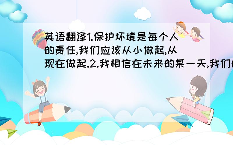 英语翻译1.保护坏境是每个人的责任,我们应该从小做起,从现在做起.2.我相信在未来的某一天,我们的城市一定会越来越美好!3.我相信通过努力就一定能成功!4.我们该怎么样保持健康呢?5.美好