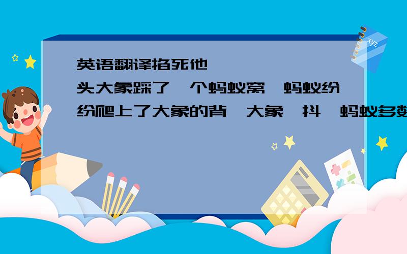 英语翻译掐死他      一头大象踩了一个蚂蚁窝,蚂蚁纷纷爬上了大象的背,大象一抖,蚂蚁多数都掉了下来,只有一只蚂蚁死死抓着大象的脖子不放,下面的蚂蚁兴奋的大叫：掐死他!一只蚂蚁在路