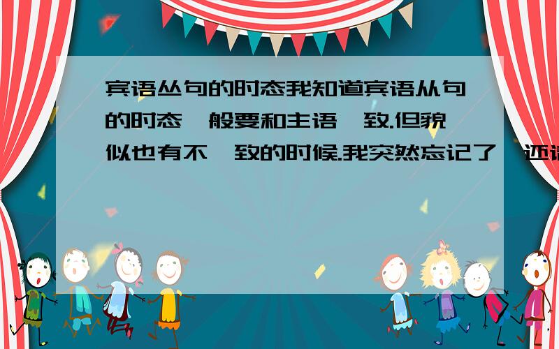 宾语丛句的时态我知道宾语从句的时态一般要和主语一致.但貌似也有不一致的时候.我突然忘记了,还请知道的解答~