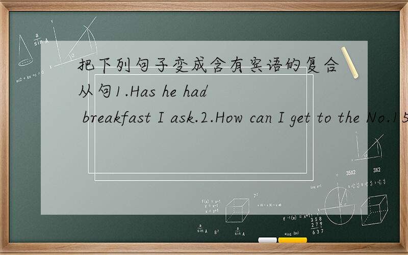 把下列句子变成含有宾语的复合从句1.Has he had breakfast I ask.2.How can I get to the No.15 middle School Can you show me 3.Will you wait for me there I ask you.