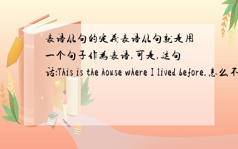 表语从句的定义表语从句就是用一个句子作为表语.可是.这句话：This is the house where I lived before.怎么不符合定义呢?house作表语,从句只是修饰house,可是我的参考书上说这句话也是表语从句.到底