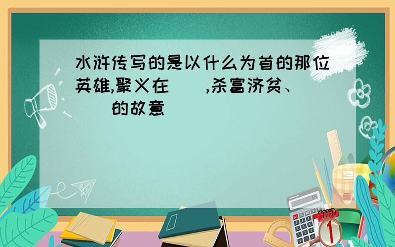 水浒传写的是以什么为首的那位英雄,聚义在（）,杀富济贫、（）的故意