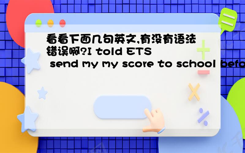 看看下面几句英文,有没有语法错误啊?I told ETS send my my score to school before.I'm so sorry that my toefl haven't to school yet.I will contact ETS and send IBT to school as soon as possible.sorry for interuption.