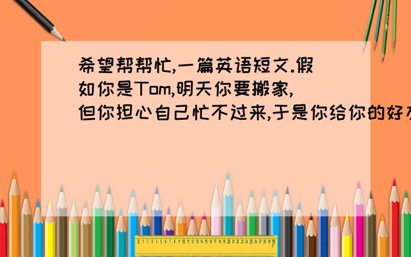 希望帮帮忙,一篇英语短文.假如你是Tom,明天你要搬家,但你担心自己忙不过来,于是你给你的好友Mary发了一封电子邮件,请求她过来帮忙,并请他在来的路上顺便帮你买些面包、苹果、一个西瓜