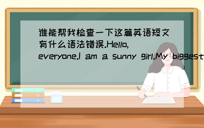 谁能帮我检查一下这篇英语短文有什么语法错误.Hello,everyone.I am a sunny girl.My biggest feature is a pair of small eyes.My mother always says I laugh eyes like a crack,but I don’t think so.There are a lot of people say I like a