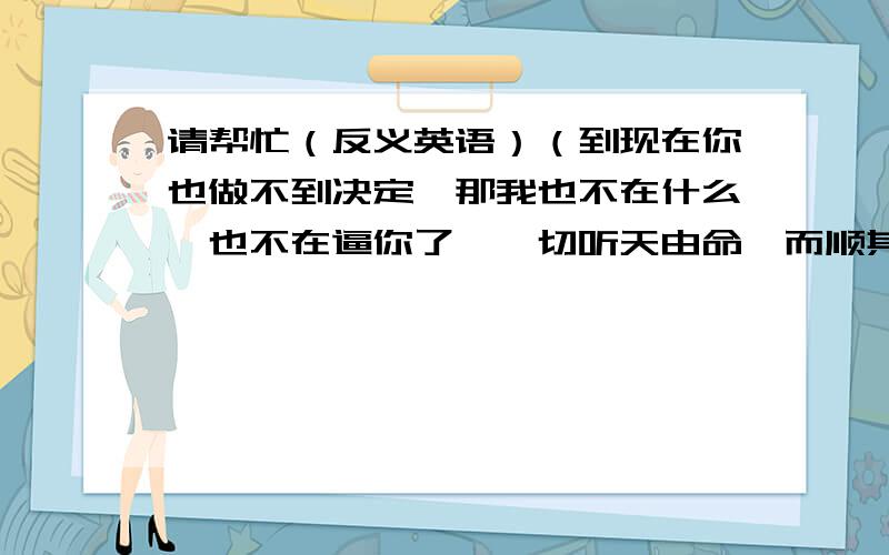 请帮忙（反义英语）（到现在你也做不到决定,那我也不在什么,也不在逼你了,一切听天由命,而顺其自然吧