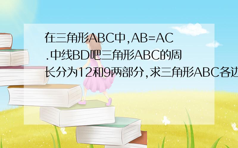 在三角形ABC中,AB=AC.中线BD吧三角形ABC的周长分为12和9两部分,求三角形ABC各边长.