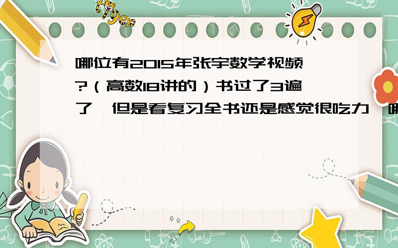 哪位有2015年张宇数学视频?（高数18讲的）书过了3遍了,但是看复习全书还是感觉很吃力,哪位研友有的麻烦发下,大恩不言谢.神兽798301978