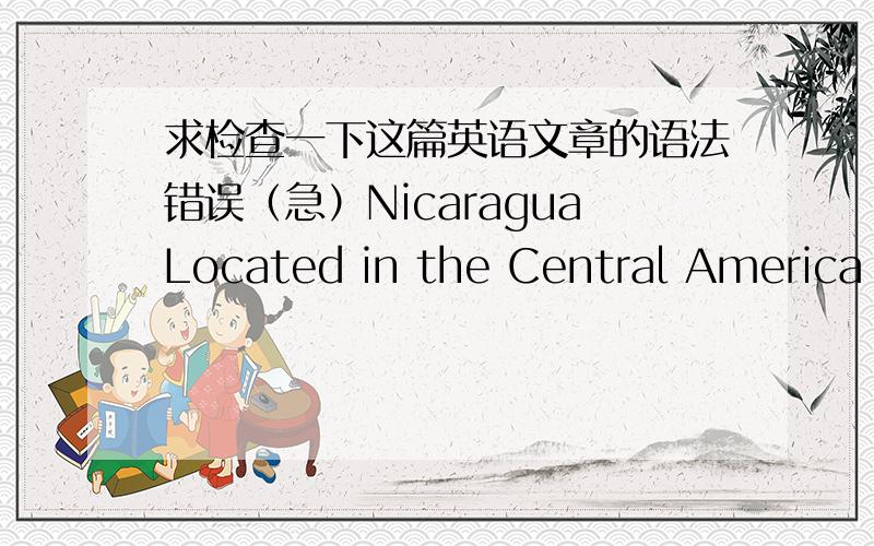 求检查一下这篇英语文章的语法错误（急）NicaraguaLocated in the Central America Nicaragua,Honduras,north to south,east even Costa Rica in the Caribbean,west faces the Pacific.Official name:The Republic of Nicaragua (The Republicof Ni