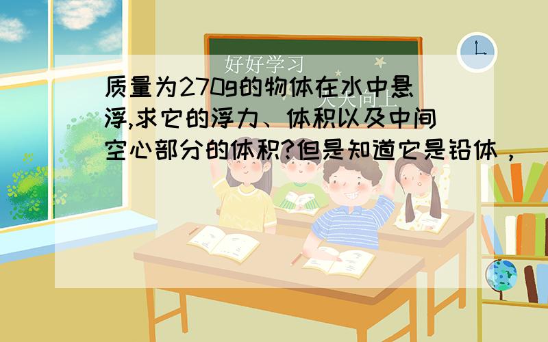 质量为270g的物体在水中悬浮,求它的浮力、体积以及中间空心部分的体积?但是知道它是铅体，