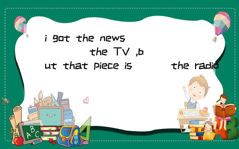 i got the news ___ the TV ,but that piece is___ the radio