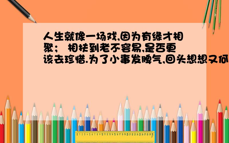 人生就像一场戏,因为有缘才相聚； 相扶到老不容易,是否更该去珍惜.为了小事发脾气,回头想想又何必?它的意思是什么