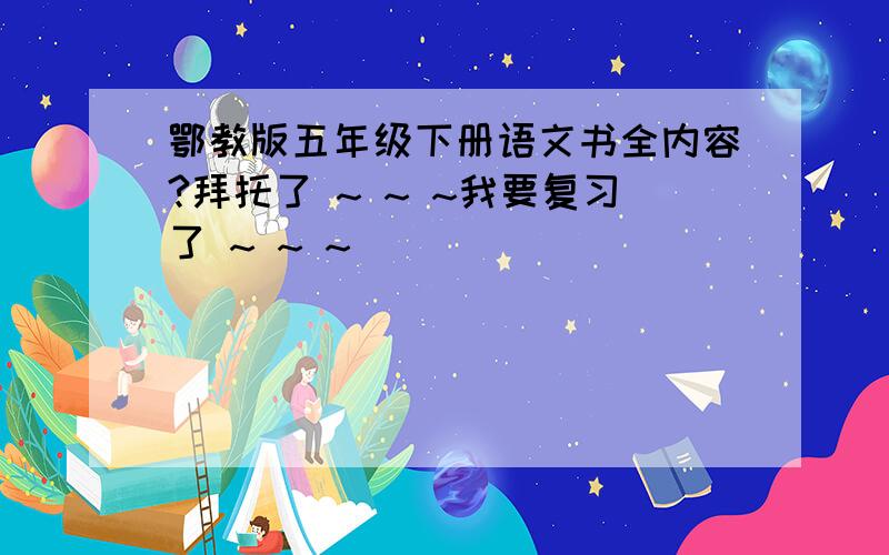 鄂教版五年级下册语文书全内容?拜托了 ~ ~ ~我要复习了 ~ ~ ~