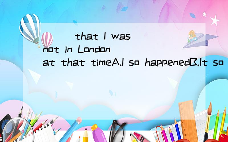 ___that I was not in London at that timeA.I so happenedB.It so happenedC.I was happenedD.It was happened要解析