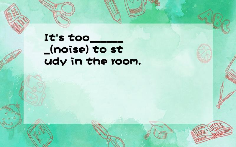 It's too_______(noise) to study in the room.