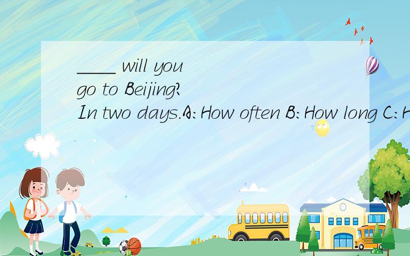 ____ will you go to Beijing?In two days.A:How often B:How long C:How far D:How soon该选哪个?为什么?