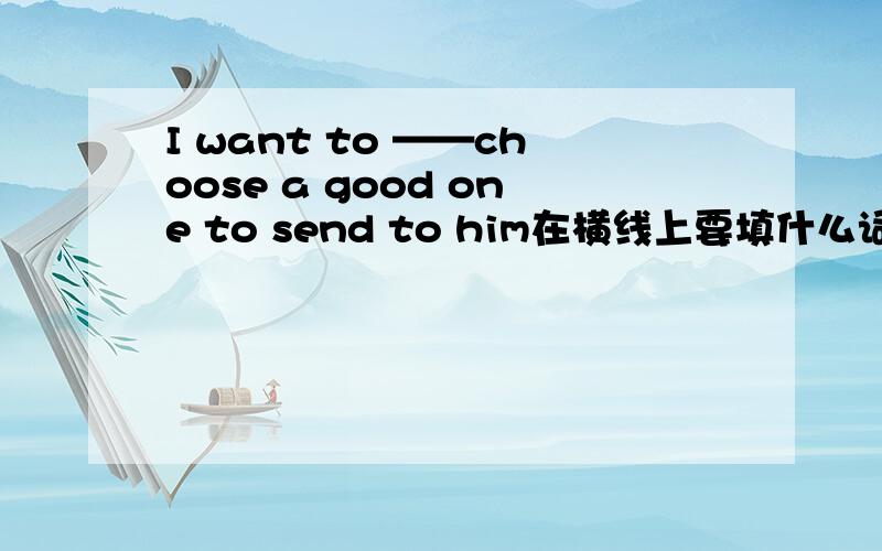 I want to ——choose a good one to send to him在横线上要填什么词啊?还是这个题目出错了,已经完整了,不需要再填了?