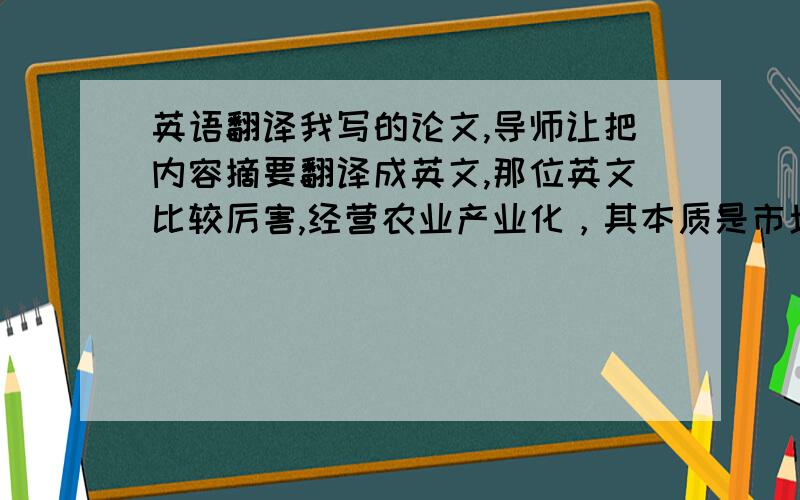 英语翻译我写的论文,导师让把内容摘要翻译成英文,那位英文比较厉害,经营农业产业化，其本质是市场经济条件下的农业多元主体结成的利益共同体，并以契约为纽带，通过“利益共享、风