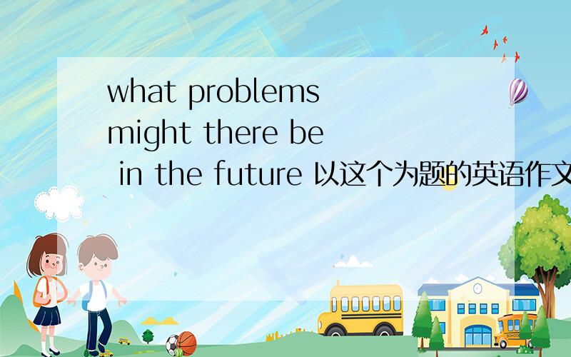 what problems might there be in the future 以这个为题的英语作文,300左右个词,谢谢哦希望详细哈，谢谢急