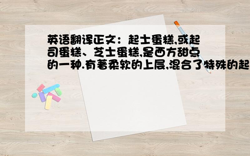 英语翻译正文：起士蛋糕,或起司蛋糕、芝士蛋糕,是西方甜点的一种.有著柔软的上层,混合了特殊的起士,如 ricotta cheese,或是 cream cheese,再加上糖和其他的配料,如鸡蛋、奶油和水果等.起士蛋糕