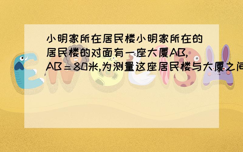 小明家所在居民楼小明家所在的居民楼的对面有一座大厦AB,AB＝80米,为测量这座居民楼与大厦之间的距离小明从自己家的窗户C处测得大厦顶部A的仰角为30°,大厦底部B的俯角为45°,求CD的长度