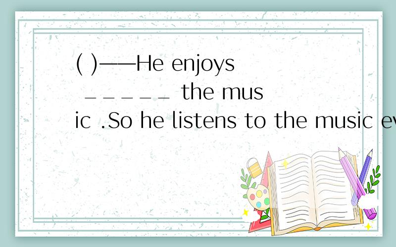 ( )——He enjoys _____ the music .So he listens to the music every day.A.listening B.listening toC.to listen to